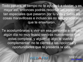Todo pasara, el tiempo no te ayudará a olvidar, y es mejor así, entonces podrás recordar las personas tan especiales que pasaron por tu vida y todas las cosas maravillosas e incluso las no tan agradables que te enseñaron. Te acostumbraras a vivir sin esa personita a tu lado, algún día no muy lejano sentirás nuevamente que estas completa, y alguien o algo te vuelve a complementar; no te cierres a las opciones y oportunidades que te presenta la vida. Fotografía por:  Las - initially 