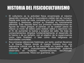HISTORIA DEL FISICOCULTURISMOEl culturismo es la actividad física encaminada al máximo desarrollo muscular (de la musculatura visible) del ser humano. Desde este punto de vista, comparte con otros deportes ciertos métodos y destrezas, aunque su finalidad es notoriamente diferente. Este deporte tiene sus primeras manifestaciones en figuras de vasos griegos; al parecer, ya se usaban pesos de manos (a modo de lastre) para realizar saltos o ejercicios con el fin de aumentar la fuerza y longitud del salto. Se trata de comportamientos dirigidos fundamentalmente al desarrollo de la fuerza o de su tamaño, con el objetivo de la supervivencia como clara finalidad, o bien como ritos religiosos en festividades concretas.Sus primeras referencias históricas, por tanto, podrían llevarnos a la Grecia Clásica donde el cuerpo humano tuvo una relevancia cultural que se ha resucitado en nuestros días. El culturista o atleta muscularmente hipertrofiado podemos observarlo en múltiples representaciones escultóricas: Hércules, Laocoonte, frisos con guerreros, etc.