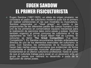 EUGEN SANDOWEL PRIMER FISICULTURISTAEugenSandow (1867-1925), un atleta de origen prusiano, se considera el padre del culturismo moderno pues fue el primero en realizar exhibiciones en las que mostraba su musculatura. Sandow pregonaba un "ideal griego" en cuanto a las proporciones de las diferentes partes del cuerpo humano y fue uno de los primeros en comercializar equipos mecánicos para la realización de ejercicios tales como pesas y poleas. Sandow también organizó el primer concurso de culturismo el 14 de septiembre de 1901 en el Royal Albert Hall de Londres. El concurso se llamó The Great Competition ("La Gran Competición"). En Sandow encontramos también antecedentes directos de uno de los elementos esenciales del culturismo: la pose. Con Sandow, las exhibiciones de la musculatura se hacen bajo ciertas poses musculares que evidencian de forma contundente el desarrollo muscular alcanzado. La pose será fundamental en el ulterior culturismo profesional, hasta el punto de que el culturista trabaja para posar en un escenario ante un grupo de jueces que valorará su desarrollo a partir de la ejecución de ciertas poses.