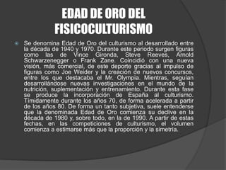 EDAD DE ORO DEL FISICOCULTURISMOSe denomina Edad de Oro del culturismo al desarrollado entre la década de 1940 y 1970. Durante este periodo surgen figuras como las de Vince Gironda, Steve Reeves, Arnold Schwarzenegger o Frank Zane. Coincidió con una nueva visión, más comercial, de este deporte gracias al impulso de figuras como JoeWeider y la creación de nuevos concursos, entre los que destacaba el Mr. Olympia. Mientras, seguían desarrollándose nuevas investigaciones en el mundo de la nutrición, suplementación y entrenamiento. Durante esta fase se produce la incorporación de España al culturismo. Tímidamente durante los años 70, de forma acelerada a partir de los años 80. De forma un tanto subjetiva, suele entenderse que la denominada Edad de Oro comienza su declive en la década de 1980 y, sobre todo, en la de 1990. A partir de estas fechas, en las competiciones de culturismo, el volumen comienza a estimarse más que la proporción y la simetría.