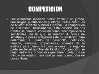 COMPETICIONLos culturistas ejecutan poses frente a un jurado, que asigna puntuaciones y otorga títulos como los de Mister Universo o Mister Olympia. La competición de culturismo, básicamente, está dividida en dos rondas, la primera, conocida como precompetición o semifinales, en la que se realizan 4 poses de simetría y 7 poses obligatorias de musculación para determinar el grado de desarrollo, definición, tamaño, simetría, proporciones, además de la estética para dirimir las puntuaciones. La segunda parte recibe el nombre de Final o Competición, se dejan entre 5 y 6 finalistas que tienen cada uno un minuto de música para realizar una coreografía de poses libres.