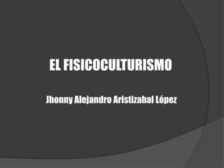 EL FISICOCULTURISMO Jhonny Alejandro Aristizabal López 