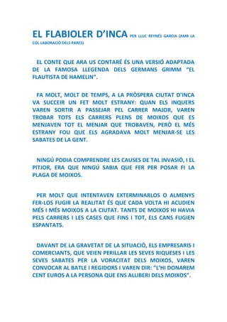 EL FLABIOLER D’INCA PER LLUC REYNÉS GARCIA (AMB LA
COL·LABORACIÓ DELS PARES)
EL CONTE QUE ARA US CONTARÉ ÉS UNA VERSIÓ ADAPTADA
DE LA FAMOSA LLEGENDA DELS GERMANS GRIMM “EL
FLAUTISTA DE HAMELIN”.
FA MOLT, MOLT DE TEMPS, A LA PRÒSPERA CIUTAT D’INCA
VA SUCCEIR UN FET MOLT ESTRANY: QUAN ELS INQUERS
VAREN SORTIR A PASSEJAR PEL CARRER MAJOR, VAREN
TROBAR TOTS ELS CARRERS PLENS DE MOIXOS QUE ES
MENJAVEN TOT EL MENJAR QUE TROBAVEN, PERÒ EL MÉS
ESTRANY FOU QUE ELS AGRADAVA MOLT MENJAR-SE LES
SABATES DE LA GENT.
NINGÚ PODIA COMPRENDRE LES CAUSES DE TAL INVASIÓ, I EL
PITJOR, ERA QUE NINGÚ SABIA QUE FER PER POSAR FI LA
PLAGA DE MOIXOS.
PER MOLT QUE INTENTAVEN EXTERMINARLOS O ALMENYS
FER-LOS FUGIR LA REALITAT ÉS QUE CADA VOLTA HI ACUDIEN
MÉS I MÉS MOIXOS A LA CIUTAT. TANTS DE MOIXOS HI HAVIA
PELS CARRERS I LES CASES QUE FINS I TOT, ELS CANS FUGIEN
ESPANTATS.
DAVANT DE LA GRAVETAT DE LA SITUACIÓ, ELS EMPRESARIS I
COMERCIANTS, QUE VEIEN PERILLAR LES SEVES RIQUESES I LES
SEVES SABATES PER LA VORACITAT DELS MOIXOS, VAREN
CONVOCAR AL BATLE I REGIDORS I VAREN DIR: ”L’HI DONAREM
CENT EUROS A LA PERSONA QUE ENS ALLIBERI DELS MOIXOS”.
 