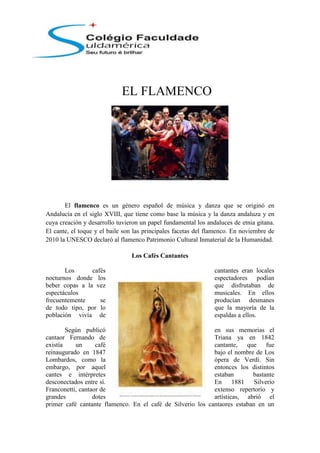 -337185-423545<br />EL FLAMENCO<br />El flamenco es un género español de música y danza que se originó en Andalucía en el siglo XVIII, que tiene como base la música y la danza andaluza y en cuya creación y desarrollo tuvieron un papel fundamental los andaluces de etnia gitana.[ ]El cante, el toque y el baile son las principales facetas del flamenco. En noviembre de 2010 la UNESCO declaró al flamenco Patrimonio Cultural Inmaterial de la Humanidad. <br />Los Cafés Cantantes<br />Los cafés cantantes eran locales nocturnos donde los espectadores podían beber copas a la vez que disfrutaban de espectáculos musicales. En ellos frecuentemente se producían desmanes de todo tipo, por lo que la mayoría de la población vivía de espaldas a ellos.<br />15487655567680Según publicó en sus memorias el cantaor Fernando de Triana ya en 1842 existía un café cantante, que fue reinaugurado en 1847 bajo el nombre de Los Lombardos, como la ópera de Verdi. Sin embargo, por aquel entonces los distintos cantes e intérpretes estaban bastante desconectados entre sí. En 1881 Silverio Franconetti, cantaor de extenso repertorio y grandes dotes artísticas, abrió el primer café cantante flamenco. En el café de Silverio los cantaores estaban en un ambiente muy competitivo, pues al propio Silverio le gustaba retar en público a los mejores cantaores que pasaban por su café.<br />La moda de los cafés cantantes permitió el surgimiento del cantaor profesional y sirvió de crisol donde se configuró el arte flamenco. En ellos los payos aprendían los cantes de los gitanos, mientras que estos reinterpretaban a su estilo los cantes folclóricos andaluces, ampliándose el repertorio. Asimismo el gusto del público contribuyó a configurar el género flamenco, unificándose su técnica y su temática.<br />30060901376680El Nuevo Flamenco<br />En los años 1980 surgió una nueva generación de artistas flamencos que ya han recibido la influencia de Camarón, Paco de Lucía, Morente, etc. Estos artistas tenían un mayor interés por la música popular urbana que en aquellos años estaba renovando el panorama musical español, era la época de la Movida madrileña. Entre ellos destacan Pata Negra, que fusionaron el flamenco con el blues y el rock, Ketama, de inspiración pop y caribeña y Ray Heredia, creador de un universo musical propio donde el flamenco ocupa un lugar central.<br />A finales de esa década y durante toda la siguiente la fonográfica Nuevos Medios lanzó a muchos músicos bajo la etiqueta Nuevo Flamenco, abusándose de la etiqueta quot;
flamencoquot;
 con fines estrictamente comerciales. Así, esta denominación ha agrupado a músicos muy distintos entre sí, tanto intérpretes de flamenco orquestado, como músicos de rock, pop o música latina cuya única vinculación con el flamenco es el parecido de su técnica vocal con la de los cantaores, sus orígenes familiares o su prodecencia gitana, pero que por lo demás, se salen de cualquier estructura flamenca clásica, habiendo desaparecido todo rastro del compás, modos tonales y de las estructuras melódicas propias de los palos.[]<br />Sin embargo el hecho de que muchos de los intérpretes de esa nueva música sean además reconocidos cantaores, caso de José Mercé, El Cigala y otros, ha propiciado etiquetar como flamenco todo lo que ellos interpretan, aunque el género de sus canciones difiera bastante del flamenco clásico. En cambio, otros artistas contemporáneos, como los grupos O'Funkillo y Ojos de Brujo, siguiendo la senda de Diego Carrasco, emplean estilos musicales no flamencos pero respetando el compás o estructura métrica de ciertos palos tradicionales. Asimismo existen cantaores enciclopédicos como Arcángel, Miguel Poveda, Mayte Martín, Marina Heredia, Estrella Morente o Manuel Lombo que, sin renunciar a los beneficios artísticos y económicos de la fusión y del nuevo flamenco, mantienen en sus interpretaciones un mayor peso lo flamenco concebido en el sentido más clásico del término, lo que supone un significativo regreso a los orígenes.<br />La implicación de los poderes públicos españoles en la promoción del flamenco es cada día mayor. En este sentido existe la Agencia Andaluza para el Desarrollo del Flamenco, dependiente de la Consejería de Cultura de la Junta de Andalucía y actualmente se construye en Jerez de la Frontera la Ciudad del Flamenco, que albergará 4720590-356870el Centro Nacional de Arte Flamenco, dependiente del Ministerio de Cultura y que pretenderá canalizar y ordenar las iniciativas sobre dicho arte.[]<br />Así mismo, la comunidad autónoma Andaluza están estudiando incorporarlo en sus planes formativos obligatorios.<br />(http://pt.wikipedia.org/wiki/Flamenco)[<br />
