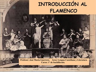 INTRODUCCIÓN AL FLAMENCO Profesor: José María Guerrero.  Área: Lengua Castellana y Literatura Curso: 1 º  de bachillerato. 