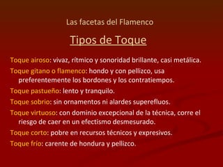 Las facetas del Flamenco   Tipos de Toque Toque airoso : vivaz, rítmico y sonoridad brillante, casi metálica.  Toque gitano o flamenco : hondo y con pellizco, usa preferentemente los bordones y los contratiempos.  Toque pastueño : lento y tranquilo.  Toque sobrio : sin ornamentos ni alardes superefluos.  Toque virtuoso : con dominio excepcional de la técnica, corre el riesgo de caer en un efectismo desmesurado.  Toque corto : pobre en recursos técnicos y expresivos.  Toque frío : carente de hondura y pellizco.  