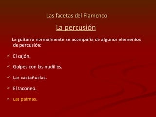 Las facetas del Flamenco   La percusión La guitarra normalmente se acompaña de algunos elementos de percusión: El cajón. Golpes con los nudillos. Las castañuelas.  El taconeo.  Las palmas. 