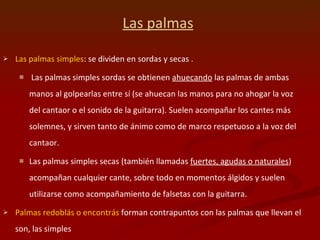 Las palmas   Las palmas simples : se dividen en sordas y secas . Las palmas simples sordas se obtienen  ahuecando  las palmas de ambas manos al golpearlas entre sí (se ahuecan las manos para no ahogar la voz del cantaor o el sonido de la guitarra). Suelen acompañar los cantes más solemnes, y sirven tanto de ánimo como de marco respetuoso a la voz del cantaor.  Las palmas simples secas (también llamadas  fuertes, agudas o naturales ) acompañan cualquier cante, sobre todo en momentos álgidos y suelen utilizarse como acompañamiento de falsetas con la guitarra.  Palmas redoblás o encontrás  forman contrapuntos con las palmas que llevan el  son, las simples 
