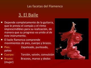 Las facetas del Flamenco   3. El Baile Depende completamente de la guitarra, que le presta el compás y el ritmo imprescindibles para su realización, de manera que su progreso va unido al de este instrumento.  El baile flamenco comprende movimientos de pies, cuerpo y brazos.  Pies:   Zapateado, punteado, pateo  Cuerpo:   Torsión, vaivén, convulsión  Brazos:   Braceos, manos y dedos (mujer)   
