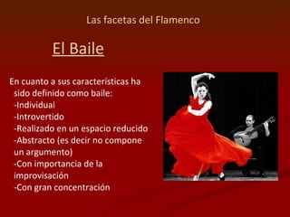 Las facetas del Flamenco   El Baile En cuanto a sus características ha sido definido como baile:  -Individual  -Introvertido  -Realizado en un espacio reducido  -Abstracto (es decir no compone un argumento)  -Con importancia de la improvisación  -Con gran concentración 
