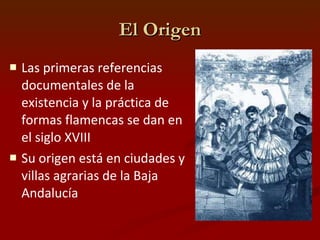 El Origen Las primeras referencias documentales de la existencia y la práctica de formas flamencas se dan en el siglo XVIII   Su origen está en ciudades y villas agrarias de la Baja Andalucía 