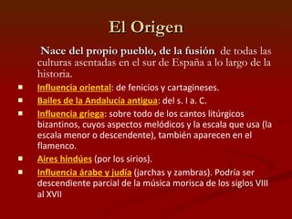 El Origen Nace   del propio pueblo, de la fusión   de todas las culturas asentadas en el sur de España a lo largo de la historia.  Influencia oriental : de fenicios y cartagineses.  Bailes de la Andalucía antigua : del s. I a. C. Influencia griega : sobre todo de los cantos litúrgicos bizantinos, cuyos aspectos melódicos y la escala que usa (la escala menor o descendente), también aparecen en el flamenco.  Aires hindúes  (por los sirios).  Influencia árabe y judía  (jarchas y zambras). Podría ser descendiente parcial de la música morisca de los siglos VIII al XVII   