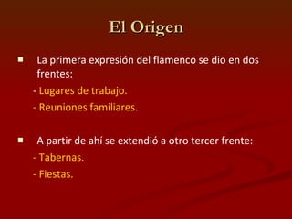 El Origen La primera expresión del flamenco se dio en dos frentes:  -  Lugares de trabajo.  - Reuniones familiares.  A partir de ahí se extendió a otro tercer frente:  - Tabernas.  - Fiestas.   