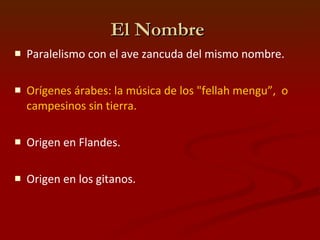El Nombre  Paralelismo con el ave zancuda del mismo nombre. Orígenes árabes: la música de los "fellah mengu”,  o campesinos sin tierra. Origen en Flandes. Origen en los gitanos. 