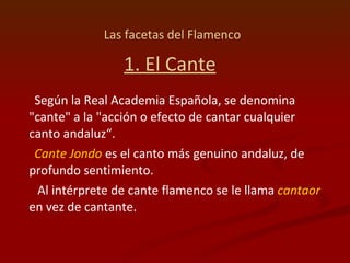 Las facetas del Flamenco   1. El Cante Según la Real Academia Española, se denomina "cante" a la "acción o efecto de cantar cualquier canto andaluz“. Cante Jondo  es el canto más genuino andaluz, de profundo sentimiento. Al intérprete de cante flamenco se le llama  cantaor  en vez de cantante. 