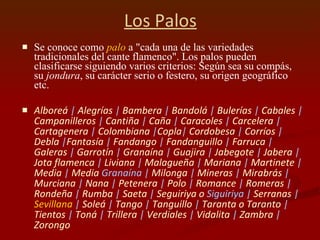 Los Palos Se conoce como  palo  a "cada una de las variedades tradicionales del cante flamenco". Los palos pueden clasificarse siguiendo varios criterios: Según sea su compás, su  jondura , su carácter serio o festero, su origen geográfico etc. Alboreá  |  Alegrías  |  Bambera  |  Bandolá  |  Bulerías  |  Cabales  |  Campanilleros  |  Cantiña  |  Caña  |  Caracoles  |  Carcelera  |  Cartagenera  |  Colombiana  | Copla |  Cordobesa  |  Corríos  |  Debla  | Fantasía  |  Fandango  |  Fandanguillo  |  Farruca  |  Galeras  |  Garrotín  |  Granaína  |  Guajira  |  Jabegote  |  Jabera  |  Jota flamenca  |  Liviana  |  Malagueña  |  Mariana  |  Martinete  |  Media  |  Media   Granaína  |  Milonga  |  Mineras  |  Mirabrás  |  Murciana  |  Nana  |  Petenera  |  Polo  |  Romance  |  Romeras  |  Rondeña  |  Rumba  |  Saeta  |  Seguiriya  o  Siguiriya  |  Serranas  |  Sevillana  |  Soleá  |  Tango  |  Tanguillo  |  Taranta o Taranto  |  Tientos  |  Toná  |  Trillera  |  Verdiales  |  Vidalita  |  Zambra  |  Zorongo   