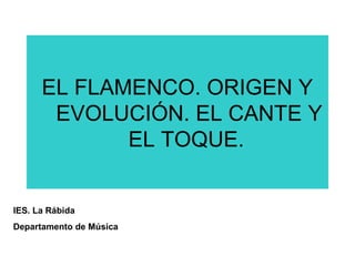 EL FLAMENCO. ORIGEN Y
EVOLUCIÓN. EL CANTE Y
EL TOQUE.
IES. La Rábida
Departamento de Música
 