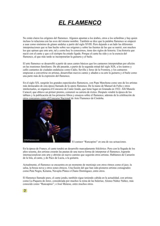 EL FLAMENCO

No están claros los orígenes del flamenco. Algunos apuntan a los árabes, otros a los sefarditas y hay quien
incluso lo relaciona con las aves del mismo nombre. También se dice que la palabra flamenco se empezó
a usar como sinónimo de gitano andaluz a partir del siglo XVIII. Pero dejando a un lado las diferentes
interpretaciones que se han hecho sobre sus orígenes y sobre las fuentes de las que se nutrió, son muchos
los que opinan que este arte, tal y como hoy lo conocemos, tiene dos siglos de historia. Una historia que
nació con el cante y que a él siempre ha estado ligada. Porque el cante ha sido y es la esencia del
flamenco, al que más tarde se incorporarían la guitarra y el baile.

El arte flamenco se desarrolló a partir de unos cantes básicos que los cantaores interpretaban por afición
en las reuniones familiares. De ahí pasarán, a partir de la segunda mitad del siglo XIX, a los teatros y
cafés cantantes de ciudades andaluzas como Cádiz, Sevilla y Jerez de la Frontera, y los cantaores
empiezan a convertirse en artistas, desarrollan nuevos cantes y añaden a su arte la guitarra y el baile como
una parte más de la expresión del flamenco.

En el siglo XX, surgirán los grandes espectáculos flamencos, con Pepe Marchena como uno de los artistas
más destacados de esta época llamada de la opera flamenca. De la mano de Manuel de Falla y otros
intelectuales, se organiza el Concurso de Cante Jondo, que tiene lugar en Granada en 1922. Allí Manolo
Caracol, que obtuvo un primer premio, comenzó su carrera de éxitos. Después vendrá la época de los
tablaos y la publicación de los primeros libros y ensayos sobre el flamenco, además de la celebración de
otros concursos como el Concurso Nacional de Arte Flamenco de Córdoba.




                                              El cantaor “Rancapino” en una de sus actuaciones.

En la época de Franco, el cante tendrá un desarrollo marcadamente folclórico. Pero con la llegada de los
años sesenta, dos artistas crearán las pautas de una nueva forma de interpretar el flamenco, lograrán
internacionalizar este arte y abrirán un nuevo camino que seguirán otros artistas. Hablamos de Camarón
de la Isla, al cante, y de Paco de Lucía, a la guitarra.

Actualmente, el flamenco se encuentra en un momento de mestizaje con otros ritmos como el jazz, la
salsa, la bossa nova y otros sones étnicos. Una fusión del que han sido pioneros artistas consagrados
como Pata Negra, Ketama, Navajita Platea o Chano Domínguez, entre otros.

El flamenco llamado puro, el cante jondo, también sigue teniendo cabida en la actualidad, con artistas
como La Paquera de Jerez, considerada por muchos la reina de las bulerías; Alonso Núñez Núñez, más
conocido como “Rancapino”; o José Menese, entre muchos otros.
 