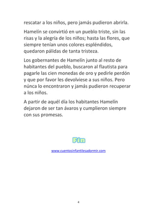 rescatar a los niños, pero jamás pudieron abrirla.
Hamelín se convirtió en un pueblo triste, sin las
risas y la alegría de los niños; hasta las flores, que
siempre tenían unos colores espléndidos,
quedaron pálidas de tanta tristeza.
Los gobernantes de Hamelín junto al resto de
habitantes del pueblo, buscaron al flautista para
pagarle las cien monedas de oro y pedirle perdón
y que por favor les devolviese a sus niños. Pero
núnca lo encontraron y jamás pudieron recuperar
a los niños.
A partir de aquél día los habitantes Hamelín
dejaron de ser tan ávaros y cumplieron siempre
con sus promesas.
www.cuentosinfantilesadormir.com
4
 
