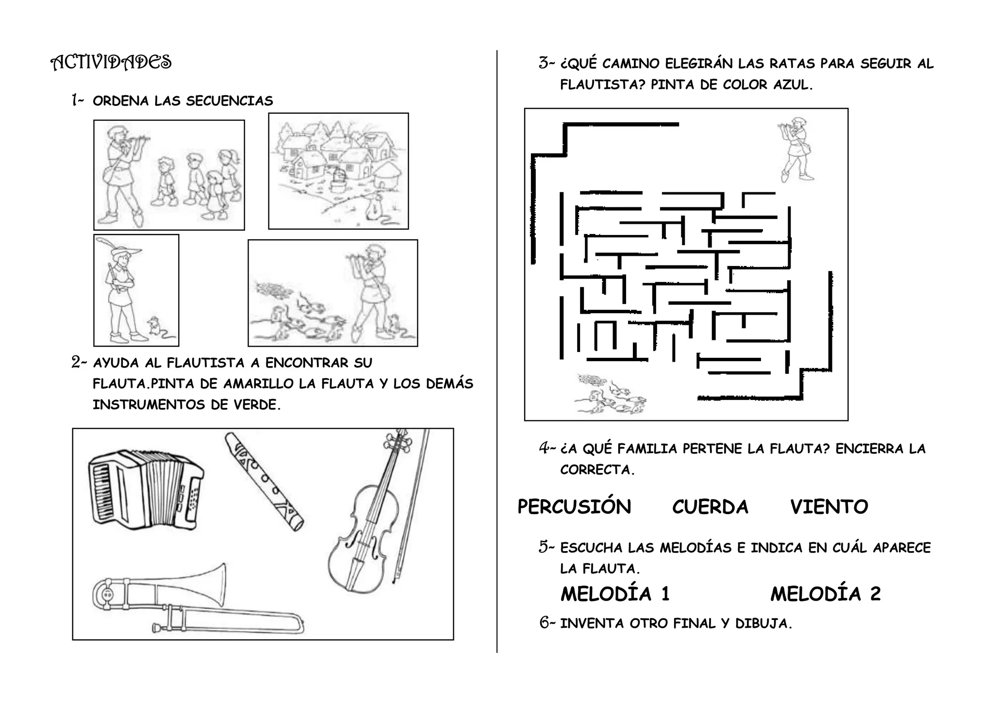 ACTIVIDADES 3- ¿QUÉ CAMINO ELEGIRÁN LAS RATAS PARA SEGUIR AL
FLAUTISTA? PINTA DE COLOR AZUL.
1- ORDENA LAS SECUENCIAS
2- AYUDA AL FLAUTISTA A ENCONTRAR SU
FLAUTA.PINTA DE AMARILLO LA FLAUTA Y LOS DEMÁS
INSTRUMENTOS DE VERDE.
4- ¿A QUÉ FAMILIA PERTENE LA FLAUTA? ENCIERRA LA
CORRECTA.
PERCUSIÓN CUERDA VIENTO
5- ESCUCHA LAS MELODÍAS E INDICA EN CUÁL APARECE
LA FLAUTA.
MELODÍA 1 MELODÍA 2
6- INVENTA OTRO FINAL Y DIBUJA.