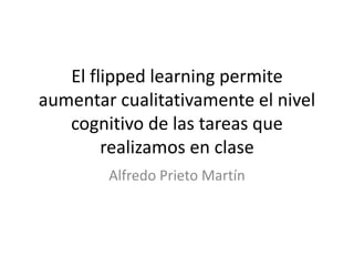 El flipped learning permite
aumentar cualitativamente el nivel
cognitivo de las tareas que
realizamos en clase
Alfredo Prieto Martín
 