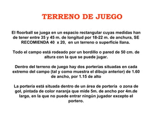 TERRENO DE JUEGO El floorball se juega en un espacio rectangular cuyas medidas han de tener entre 35 y 45 m. de longitud por 18-22 m. de anchura, SE RECOMIENDA 40  x 20,  en un terreno o superficie llana.    Todo el campo está rodeado por un bordillo o pared de 50 cm. de altura con la que se puede jugar.   Dentro del terreno de juego hay dos porterías situadas en cada extremo del campo (tal y como muestra el dibujo anterior) de 1.60 de ancho, por 1.15 de alto   La portería está situada dentro de un área de portería  o zona de gol, pintada de color naranja que mide 5m. de ancho por 4m.de largo, en la que no puede entrar ningún jugador excepto el portero. 