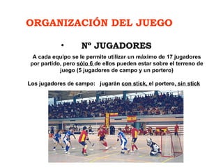 ORGANIZACIÓN DEL JUEGO Nº JUGADORES A cada equipo se le permite utilizar un máximo de 17 jugadores por partido, pero  sólo 6  de ellos pueden estar sobre el terreno de juego (5 jugadores de campo y un portero)   Los jugadores de campo:  jugarán  con stick,  el portero , sin stick 