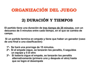 ORGANIZACIÓN DEL JUEGO El partido tiene una duración de  tres tiempo de 20 minutos , con un descanso de 5 minutos entre cada tiempo, en el que se cambia de campo.  Si un partido termina en empate y tiene que haber un ganador (caso de una final o una clasificación):    1º-  Se hará una prorroga de 15 minutos.    2º-  Si el empate sigue, se lanzarán los penaltis, 5 seguidos    un equipo y 5 el otro    3º-  Si todavía sigue el empate, se lanzarán los penaltis    alternativamente (primero uno y después el otro) hasta    que se logre el desempate 2) DURACIÓN Y TIEMPOS 