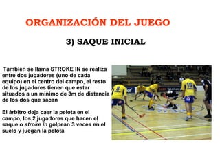 ORGANIZACIÓN DEL JUEGO   También se llama STROKE IN se realiza entre dos jugadores (uno de cada equipo) en el centro del campo, el resto de los jugadores tienen que estar situados a un mínimo de 3m de distancia de los dos que sacan El árbitro deja caer la pelota en el campo, los 2 jugadores que hacen el saque o  stroke in  golpean 3 veces en el suelo y juegan la pelota 3) SAQUE INICIAL 
