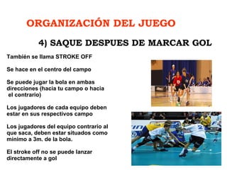 ORGANIZACIÓN DEL JUEGO   También se llama STROKE OFF Se hace en el centro del campo Se puede jugar la bola en ambas  direcciones (hacia tu campo o hacia  el contrario) Los jugadores de cada equipo deben  estar en sus respectivos campo  Los jugadores del equipo contrario al  que saca, deben estar situados como  mínimo a 3m. de la bola. El stroke off no se puede lanzar  directamente a gol 4) SAQUE DESPUES DE MARCAR GOL 