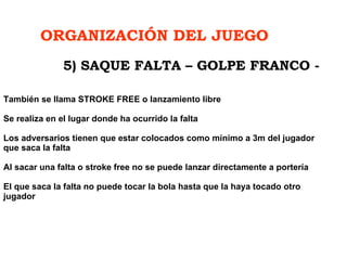 ORGANIZACIÓN DEL JUEGO También se llama STROKE FREE o lanzamiento libre Se realiza en el lugar donde ha ocurrido la falta   Los adversarios tienen que estar colocados como mínimo a 3m del jugador que saca la falta   Al sacar una falta o stroke free no se puede lanzar directamente a portería El que saca la falta no puede tocar la bola hasta que la haya tocado otro jugador  5) SAQUE FALTA – GOLPE FRANCO - 