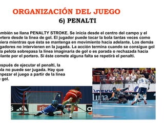 ORGANIZACIÓN DEL JUEGO   También se llana PENALTY STROKE. Se inicia desde el centro del campo y el portero desde la línea de gol. El jugador puede tocar la bola tantas veces como quiera mientras que ésta se mantenga en movimiento hacia adelante. Los demás jugadores no intervienen en la jugada. La acción termina cuando se consigue gol o la pelota sobrepasa la línea imaginaria de gol o es parada o rechazada hacia delante por el portero. Si éste comete alguna falta se repetirá el penalti.   D espués de ejecutar el penalti, la  bola no puede ser jugada. Hay que empezar el juego a partir de la línea  de gol. 6) PENALTI 