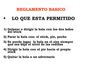 REGLAMENTO BASICO LO QUE ESTA PERMITIDO   1) Golpear o dirigir la bola con los dos lados    del stick 2) Parar la bola con: el stick, pie, pecho  3) Se puede jugar  la bola en el aire siempre    que sea bajo el nivel de las rodillas 4) Dirigir la bola con el pie hacia el propio    stick 5) Quitar la bola a un adversario 