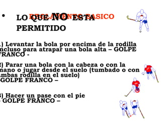 REGLAMENTO BASICO LO QUE  NO   ESTA PERMITIDO   1) Levantar la bola por encima de la rodilla incluso para atrapar una bola alta – GOLPE FRANCO -  2) Parar una bola con la cabeza o con la mano o jugar desde el suelo (tumbado o con ambas rodilla en el suelo)  –GOLPE FRANCO –   3) Hacer un pase con el pie  – GOLPE FRANCO –  