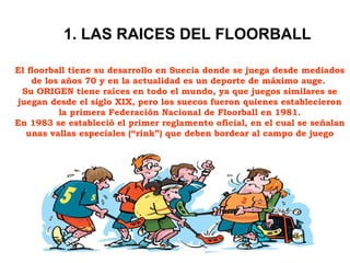 El floorball tiene su desarrollo en Suecia donde se juega desde mediados de los años 70 y en la actualidad es un deporte de máximo auge.  Su ORIGEN tiene raíces en todo el mundo, ya que juegos similares se juegan desde el siglo XIX, pero los suecos fueron quienes establecieron la primera Federación Nacional de Floorball en 1981. En 1983 se estableció el primer reglamento oficial, en el cual se señalan unas vallas especiales (“rink”) que deben bordear al campo de juego 1. LAS RAICES DEL FLOORBALL 