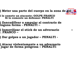 4) Meter una parte del cuerpo en la zona de gol S i lo comete un atacante: GOLPE FRANCO Si lo comente un defensor: PENALTI 5) Zancadillear o empujar al contrario de ninguna forma - PENALTI –   6) Inmovilizar el stick de un adversario  – G. FRANCO – 7) Dar golpes a un jugador – PENALTI - 8) Atacar violentamente a un adversario  o jugar de forma peligrosa – PENALTI-  
