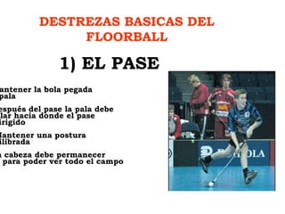 DESTREZAS BASICAS DEL FLOORBALL 1) EL PASE 1) Mantener la bola pegada  a la pala 2) Después del pase la pala debe  señalar hacia donde el pase  va dirigido 3)  Mantener una postura  equilibrada 4) La cabeza debe permanecer  alta para poder ver todo el campo 