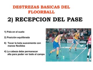 DESTREZAS BASICAS DEL FLOORBALL 2) RECEPCION DEL PASE 1) Pala en el suelo 2) Posición equilibrada Tocar la bola suavemente con  manos flexibles 4) La cabeza debe permanecer alta para poder ver todo el campo 