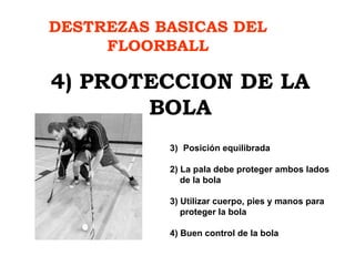 DESTREZAS BASICAS DEL FLOORBALL 4) PROTECCION DE LA BOLA Posición equilibrada 2) La pala debe proteger ambos lados de la bola 3) Utilizar cuerpo, pies y manos para  proteger la bola 4) Buen control de la bola 