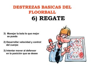 DESTREZAS BASICAS DEL FLOORBALL 6) REGATE Manejar la bola lo que mejor  se pueda 2) Desarrollar velocidad y control del cuerpo 3) Intentar mover al defensor en la posición que se desee 