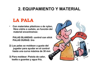 LA PALA 2. EQUIPAMIENTO Y MATERIAL Con materiales plásticos o de nylon,    fibra vidrio o carbón, en función del   material encontramos: PALAS BLANDAS: control con stick PALAS DURAS: tiro 2) Las palas se moldean a gusto del  jugador para ayudar en el control  hasta una curva máxima de 30 mm 3) Para moldear: Pistola de calor, toalla o guantes y agua fría. 