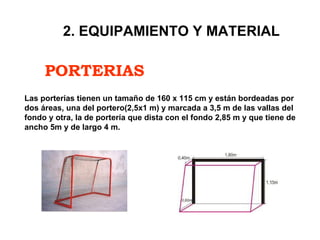 PORTERIAS 2. EQUIPAMIENTO Y MATERIAL Las porterías tienen un tamaño de 160 x 115 cm y están bordeadas por  dos áreas, una del portero(2,5x1 m) y marcada a 3,5 m de las vallas del fondo y otra, la de portería que dista con el fondo 2,85 m y que tiene de  ancho 5m y de largo 4 m. 