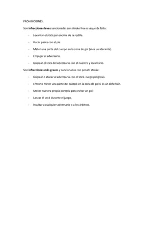 PROHIBICIONES:
Son infracciones leves sancionadas con stroke free o saque de falta:
- Levantar el stick por encima de la rodilla.
- Hacer pases con el pie.
- Meter una parte del cuerpo en la zona de gol (si es un atacante).
- Empujar al adversario.
- Golpear el stick del adversario con el nuestro y levantarlo.
Son infracciones más graves y sancionadas con penalti stroke:
- Golpear o atacar al adversario con el stick. Juego peligroso.
- Entrar o meter una parte del cuerpo en la zona de gol si es un defensor.
- Mover nuestra propia portería para evitar un gol.
- Lanzar el stick durante el juego.
- Insultar a cualquier adversario o a los árbitros.
 