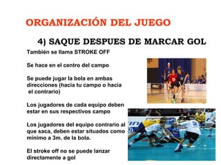 ORGANIZACIÓN DEL JUEGO
También se llama STROKE OFF
Se hace en el centro del campo
Se puede jugar la bola en ambas
direcciones (hacia tu campo o hacia
el contrario)
Los jugadores de cada equipo deben
estar en sus respectivos campo
Los jugadores del equipo contrario al
que saca, deben estar situados como
mínimo a 3m. de la bola.
El stroke off no se puede lanzar
directamente a gol
4) SAQUE DESPUES DE MARCAR GOL
 