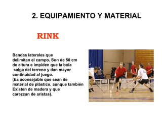 RINK
2. EQUIPAMIENTO Y MATERIAL
Bandas laterales que
delimitan el campo. Son de 50 cm
de altura e impiden que la bola
salga del terreno y dan mayor
continuidad al juego.
(Es aconsejable que sean de
material de plástico, aunque también
Existen de madera y que
carezcan de aristas).
 