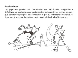 Penalizaciones:
Los jugadores pueden ser sancionados con expulsiones temporales o
definitivas por acciones o comportamientos antideportivos, realizar acciones
que comporten peligro a los adversarios o por su reincidencia en faltas. La
duración de las expulsiones temporales va desde los 2 a los 10 minutos.
 