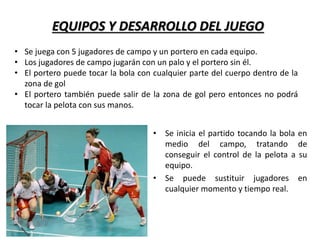 EQUIPOS Y DESARROLLO DEL JUEGO
• Se inicia el partido tocando la bola en
medio del campo, tratando de
conseguir el control de la pelota a su
equipo.
• Se puede sustituir jugadores en
cualquier momento y tiempo real.
• Se juega con 5 jugadores de campo y un portero en cada equipo.
• Los jugadores de campo jugarán con un palo y el portero sin él.
• El portero puede tocar la bola con cualquier parte del cuerpo dentro de la
zona de gol
• El portero también puede salir de la zona de gol pero entonces no podrá
tocar la pelota con sus manos.
 