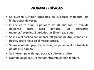 NORMAS BÁSICAS
• Se pueden sustituir jugadores en cualquier momento, sin
limitaciones de veces.
• El encuentro dura: 3 periodos de 20 min con 10 min de
descanso entre cada periodo. En categorías
menores/juveniles, 3 periodos de 15 min cada uno.
• Se inicia el partido con un face-off (saque neutral) como en el
hockey sobre hielo en el medio campo.
• Se suele intentar jugar hacia atrás, así ganando el control de la
pelota a su equipo.
• Se interrumpe el tiempo por cada pito del árbitro.
• Durante un penalti, el cronómetro está parado también.
 