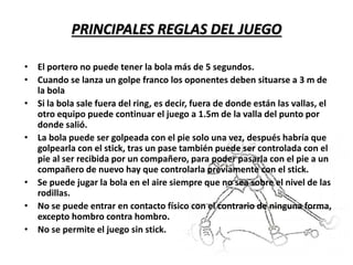 PRINCIPALES REGLAS DEL JUEGO
• El portero no puede tener la bola más de 5 segundos.
• Cuando se lanza un golpe franco los oponentes deben situarse a 3 m de
la bola
• Si la bola sale fuera del ring, es decir, fuera de donde están las vallas, el
otro equipo puede continuar el juego a 1.5m de la valla del punto por
donde salió.
• La bola puede ser golpeada con el pie solo una vez, después habría que
golpearla con el stick, tras un pase también puede ser controlada con el
pie al ser recibida por un compañero, para poder pasarla con el pie a un
compañero de nuevo hay que controlarla previamente con el stick.
• Se puede jugar la bola en el aire siempre que no sea sobre el nivel de las
rodillas.
• No se puede entrar en contacto físico con el contrario de ninguna forma,
excepto hombro contra hombro.
• No se permite el juego sin stick.
 