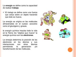 La energía se define como la capacidad
de realizar trabajo.
 El trabajo se define como una fuerza
que actúa sobre un objeto haciendo
que éste se mueva.
La energía se origina en las moléculas
almacenadas en el cuerpo: azúcares
como el glucógeno y grasas.
la energía química impulsa toda la vida
en la Tierra; los “objetos que mueve” la
energía química son los electrones.
La energía determina la posición de los
electrones en los átomos y sus
interacciones con otros átomos
permitiendo la generación y/o
transformación de las moléculas.
 